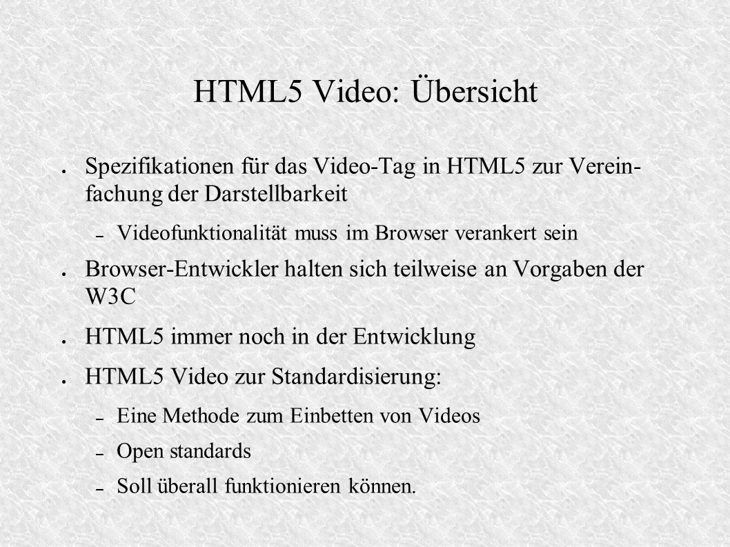 HTML5 Video: Übersicht Spezifikationen für das Video-Tag in HTML5 zur Verein- fachung der Darstellbarkeit – Videofunktionalität muss im Browser verankert sein Browser-Entwickler halten sich teilweise an Vorgaben der W3C HTML5 immer noch in der Entwicklung HTML5 Video zur Standardisierung: – Eine Methode zum Einbetten von Videos – Open standards – Soll überall funktionieren können.