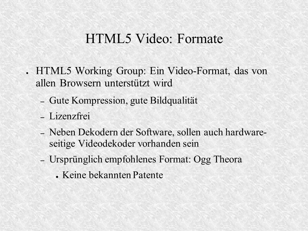 HTML5 Video: Formate HTML5 Working Group: Ein Video-Format, das von allen Browsern unterstützt wird – Gute Kompression, gute Bildqualität – Lizenzfrei – Neben Dekodern der Software, sollen auch hardware- seitige Videodekoder vorhanden sein – Ursprünglich empfohlenes Format: Ogg Theora Keine bekannten Patente