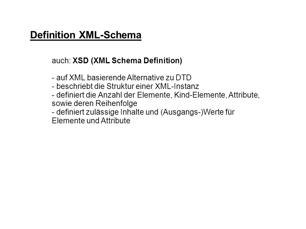 Definition XML-Schema auch: XSD (XML Schema Definition) - auf XML basierende Alternative zu DTD - beschriebt die Struktur einer XML-Instanz - definiert die Anzahl der Elemente, Kind-Elemente, Attribute, sowie deren Reihenfolge - definiert zulässige Inhalte und (Ausgangs-)Werte für Elemente und Attribute