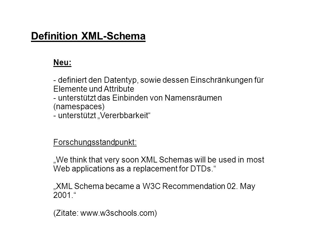 Definition XML-Schema Neu: - definiert den Datentyp, sowie dessen Einschränkungen für Elemente und Attribute - unterstützt das Einbinden von Namensräumen (namespaces) - unterstützt Vererbbarkeit Forschungsstandpunkt: We think that very soon XML Schemas will be used in most Web applications as a replacement for DTDs.