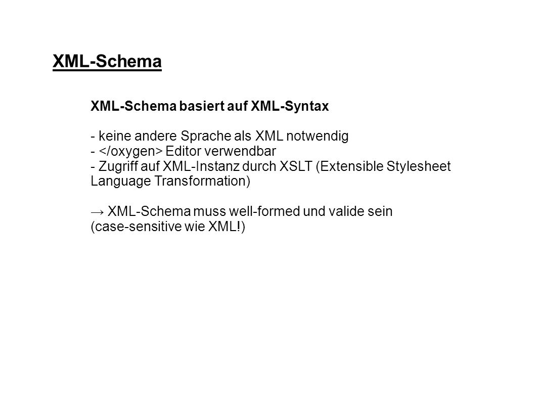 XML-Schema XML-Schema basiert auf XML-Syntax - keine andere Sprache als XML notwendig - Editor verwendbar - Zugriff auf XML-Instanz durch XSLT (Extensible Stylesheet Language Transformation) XML-Schema muss well-formed und valide sein (case-sensitive wie XML!)
