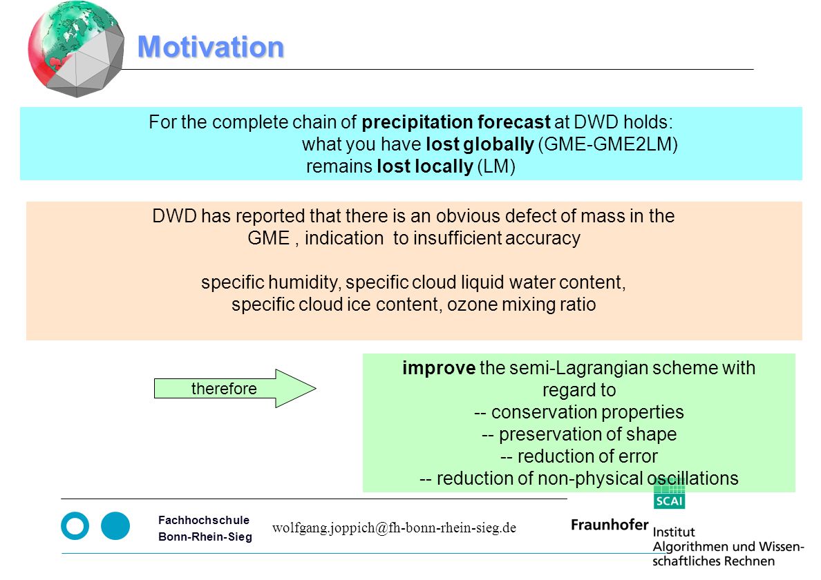 Seite 3 Fachhochschule Bonn-Rhein-Sieg improve the semi-Lagrangian scheme with regard to -- conservation properties -- preservation of shape -- reduction of error -- reduction of non-physical oscillations Motivation For the complete chain of precipitation forecast at DWD holds: what you have lost globally (GME-GME2LM) remains lost locally (LM) therefore DWD has reported that there is an obvious defect of mass in the GME, indication to insufficient accuracy specific humidity, specific cloud liquid water content, specific cloud ice content, ozone mixing ratio
