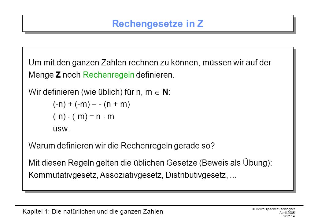 Kapitel 1: Die natürlichen und die ganzen Zahlen © Beutelspacher/Zschiegner April 2005 Seite 14 Rechengesetze in Z Um mit den ganzen Zahlen rechnen zu können, müssen wir auf der Menge Z noch Rechenregeln definieren.
