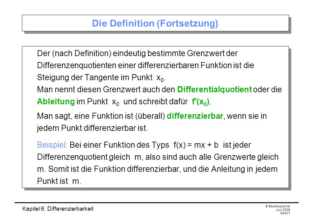 Kapitel 6: Differenzierbarkeit © Beutelspacher Juni 2005 Seite 7 Die Definition (Fortsetzung) Der (nach Definition) eindeutig bestimmte Grenzwert der Differenzenquotienten einer differenzierbaren Funktion ist die Steigung der Tangente im Punkt x 0.