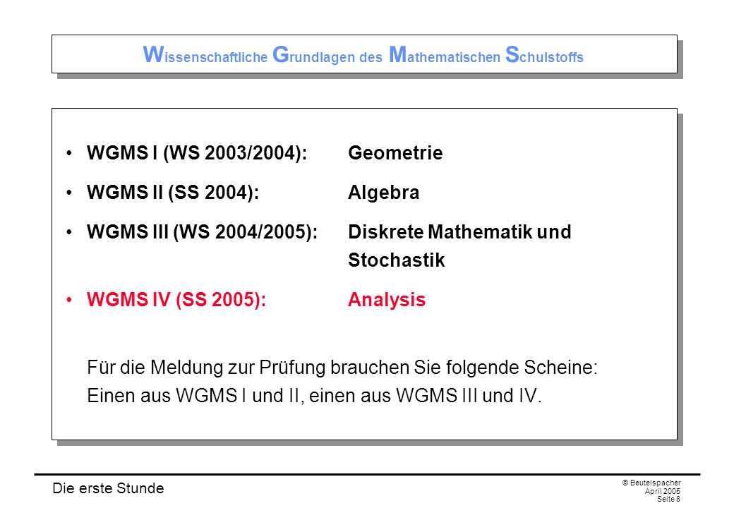 Die erste Stunde © Beutelspacher April 2005 Seite 8 W issenschaftliche G rundlagen des M athematischen S chulstoffs WGMS I (WS 2003/2004):Geometrie WGMS II (SS 2004):Algebra WGMS III (WS 2004/2005):Diskrete Mathematik und Stochastik WGMS IV (SS 2005):Analysis Für die Meldung zur Prüfung brauchen Sie folgende Scheine: Einen aus WGMS I und II, einen aus WGMS III und IV.