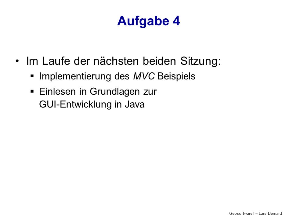 Geosoftware I – Lars Bernard Aufgabe 4 Im Laufe der nächsten beiden Sitzung: Implementierung des MVC Beispiels Einlesen in Grundlagen zur GUI-Entwicklung in Java