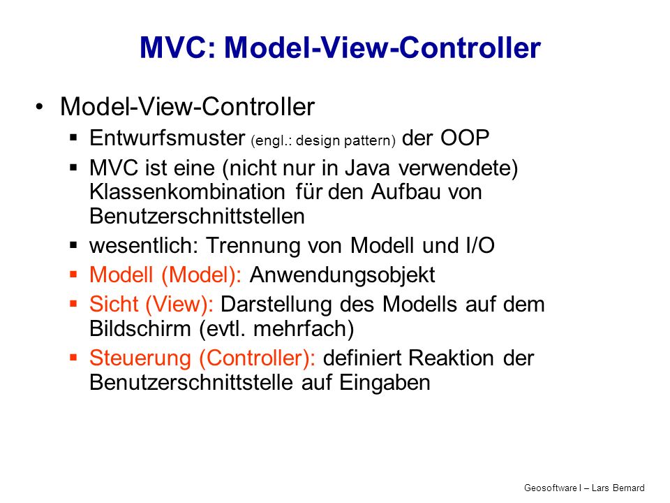 Geosoftware I – Lars Bernard MVC: Model-View-Controller Model-View-Controller Entwurfsmuster (engl.: design pattern) der OOP MVC ist eine (nicht nur in Java verwendete) Klassenkombination für den Aufbau von Benutzerschnittstellen wesentlich: Trennung von Modell und I/O Modell (Model): Anwendungsobjekt Sicht (View): Darstellung des Modells auf dem Bildschirm (evtl.