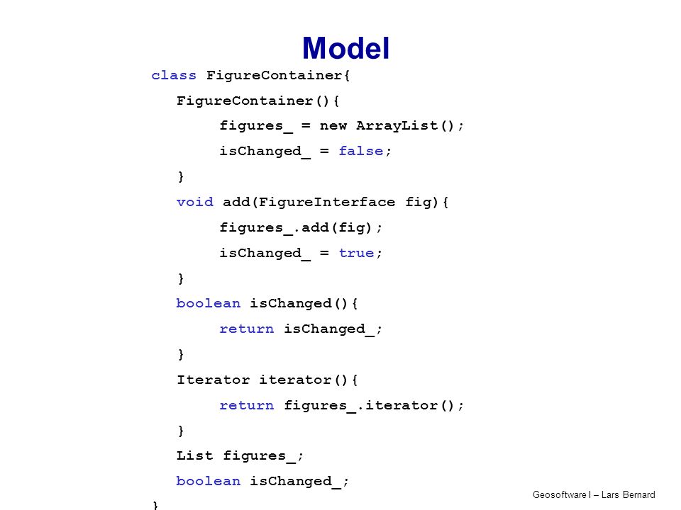 Geosoftware I – Lars Bernard Model class FigureContainer{ FigureContainer(){ figures_ = new ArrayList(); isChanged_ = false; } void add(FigureInterface fig){ figures_.add(fig); isChanged_ = true; } boolean isChanged(){ return isChanged_; } Iterator iterator(){ return figures_.iterator(); } List figures_; boolean isChanged_; }