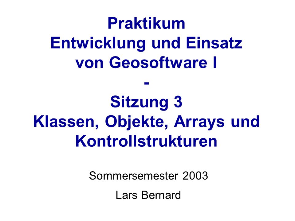 Praktikum Entwicklung und Einsatz von Geosoftware I - Sitzung 3 Klassen, Objekte, Arrays und Kontrollstrukturen Sommersemester 2003 Lars Bernard
