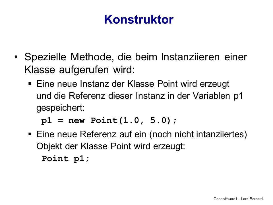 Geosoftware I – Lars Bernard Konstruktor Spezielle Methode, die beim Instanziieren einer Klasse aufgerufen wird: Eine neue Instanz der Klasse Point wird erzeugt und die Referenz dieser Instanz in der Variablen p1 gespeichert: p1 = new Point(1.0, 5.0); Eine neue Referenz auf ein (noch nicht intanziiertes) Objekt der Klasse Point wird erzeugt: Point p1;