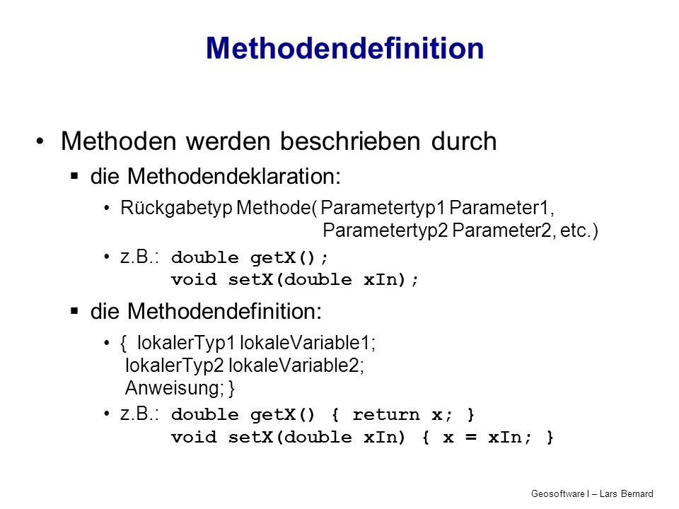 Geosoftware I – Lars Bernard Methodendefinition Methoden werden beschrieben durch die Methodendeklaration: Rückgabetyp Methode( Parametertyp1 Parameter1, Parametertyp2 Parameter2, etc.) z.B.:double getX(); void setX(double xIn); die Methodendefinition: { lokalerTyp1 lokaleVariable1; lokalerTyp2 lokaleVariable2; Anweisung; } z.B.:double getX() { return x; } void setX(double xIn) { x = xIn; }