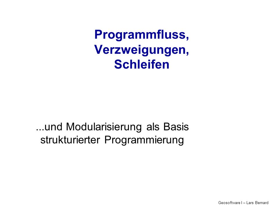 Geosoftware I – Lars Bernard Programmfluss, Verzweigungen, Schleifen...und Modularisierung als Basis strukturierter Programmierung