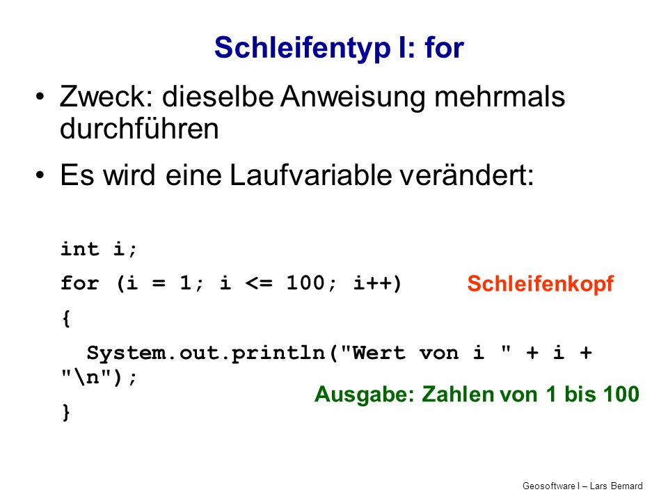 Geosoftware I – Lars Bernard Schleifentyp I: for Zweck: dieselbe Anweisung mehrmals durchführen Es wird eine Laufvariable verändert: int i; for (i = 1; i <= 100; i++) { System.out.println( Wert von i + i + \n ); } Ausgabe: Zahlen von 1 bis 100 Schleifenkopf