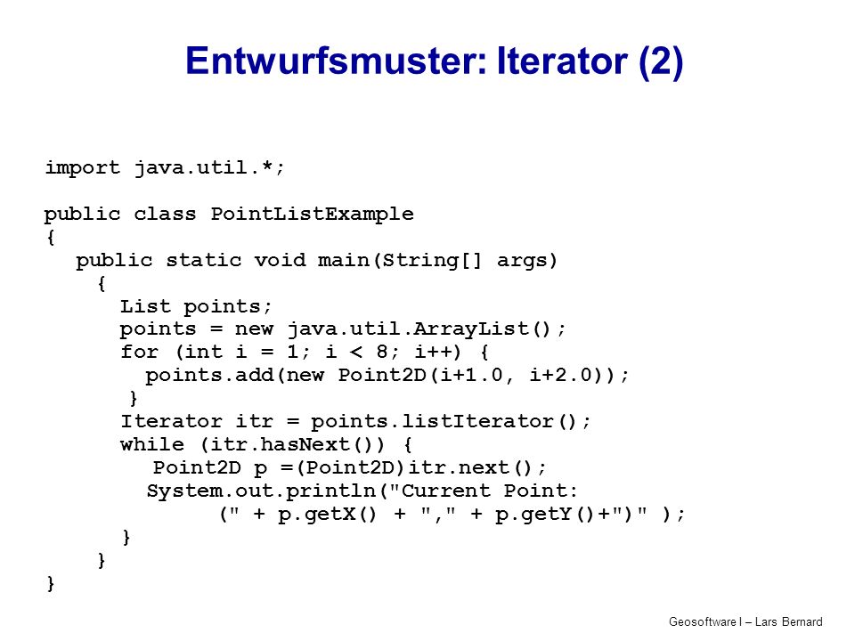 Geosoftware I – Lars Bernard Entwurfsmuster: Iterator (2) import java.util.*; public class PointListExample { public static void main(String[] args) { List points; points = new java.util.ArrayList(); for (int i = 1; i < 8; i++) { points.add(new Point2D(i+1.0, i+2.0)); } Iterator itr = points.listIterator(); while (itr.hasNext()) { Point2D p =(Point2D)itr.next(); System.out.println( Current Point: ( + p.getX() + , + p.getY()+ ) ); }