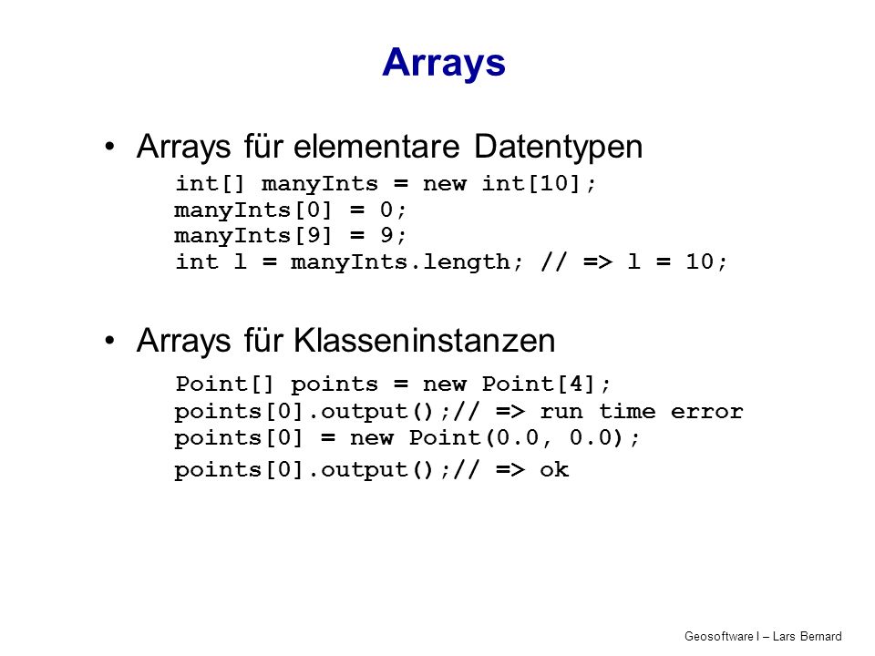 Geosoftware I – Lars Bernard Arrays Arrays für elementare Datentypen int[] manyInts = new int[10]; manyInts[0] = 0; manyInts[9] = 9; int l = manyInts.length; // => l = 10; Arrays für Klasseninstanzen Point[] points = new Point[4]; points[0].output();// => run time error points[0] = new Point(0.0, 0.0); points[0].output();// => ok