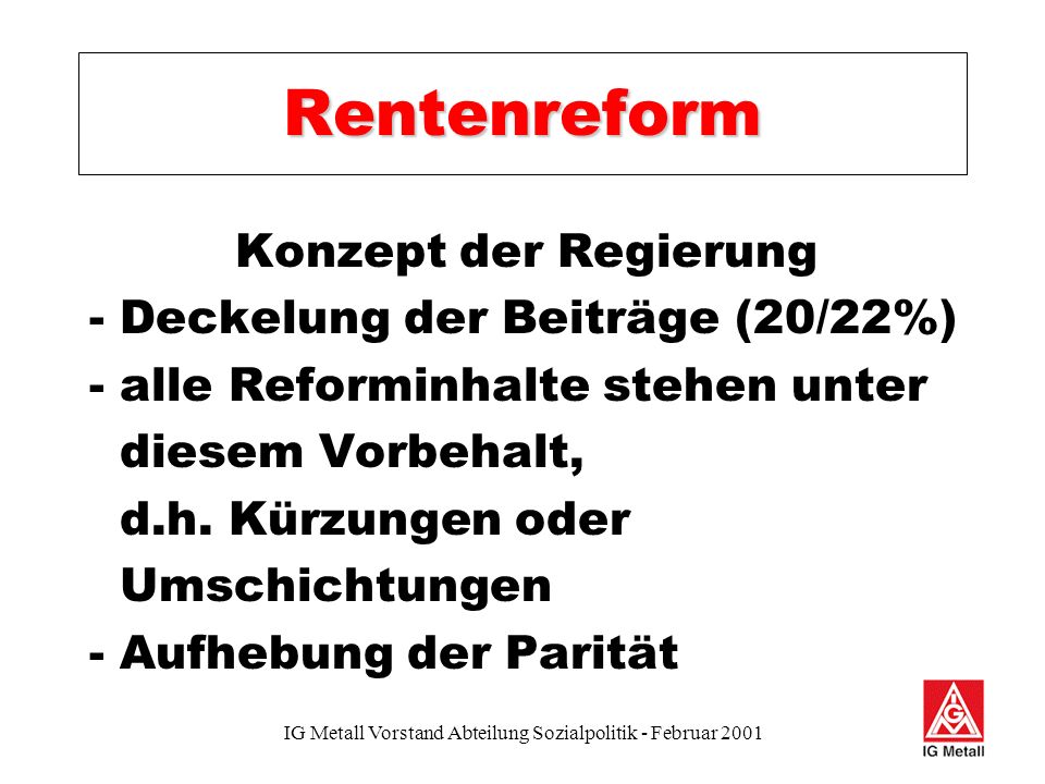 IG Metall Vorstand Abteilung Sozialpolitik - Februar 2001 Rentenreform Konzept der Regierung - Deckelung der Beiträge (20/22%) - alle Reforminhalte stehen unter diesem Vorbehalt, d.h.