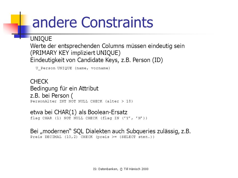 IS: Datenbanken, © Till Hänisch 2000 andere Constraints UNIQUE Werte der entsprechenden Columns müssen eindeutig sein (PRIMARY KEY impliziert UNIQUE) Eindeutigkeit von Candidate Keys, z.B.