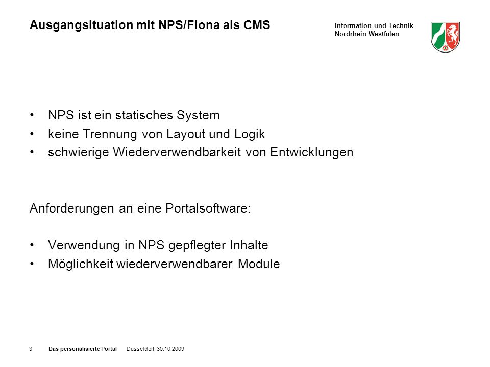 Information und Technik Nordrhein-Westfalen Das personalisierte Portal Düsseldorf, Ausgangsituation mit NPS/Fiona als CMS NPS ist ein statisches System keine Trennung von Layout und Logik schwierige Wiederverwendbarkeit von Entwicklungen Anforderungen an eine Portalsoftware: Verwendung in NPS gepflegter Inhalte Möglichkeit wiederverwendbarer Module