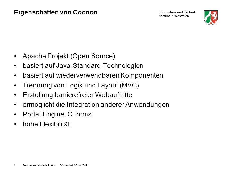 Information und Technik Nordrhein-Westfalen Das personalisierte Portal Düsseldorf, Eigenschaften von Cocoon Apache Projekt (Open Source) basiert auf Java-Standard-Technologien basiert auf wiederverwendbaren Komponenten Trennung von Logik und Layout (MVC) Erstellung barrierefreier Webauftritte ermöglicht die Integration anderer Anwendungen Portal-Engine, CForms hohe Flexibilität