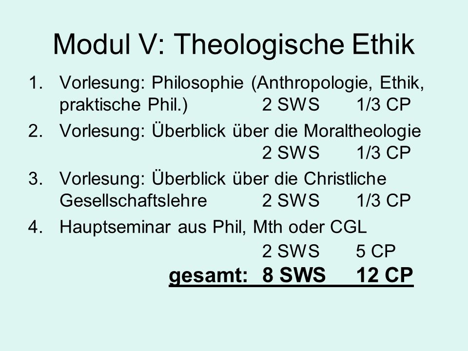 Modul V: Theologische Ethik 1.Vorlesung: Philosophie (Anthropologie, Ethik, praktische Phil.) 2 SWS1/3 CP 2.Vorlesung: Überblick über die Moraltheologie 2 SWS1/3 CP 3.Vorlesung: Überblick über die Christliche Gesellschaftslehre 2 SWS1/3 CP 4.Hauptseminar aus Phil, Mth oder CGL 2 SWS5 CP gesamt:8 SWS12 CP