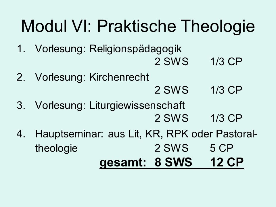 Modul VI: Praktische Theologie 1.Vorlesung: Religionspädagogik 2 SWS 1/3 CP 2.Vorlesung: Kirchenrecht 2 SWS1/3 CP 3.Vorlesung: Liturgiewissenschaft 2 SWS1/3 CP 4.Hauptseminar: aus Lit, KR, RPK oder Pastoral- theologie 2 SWS5 CP gesamt:8 SWS12 CP