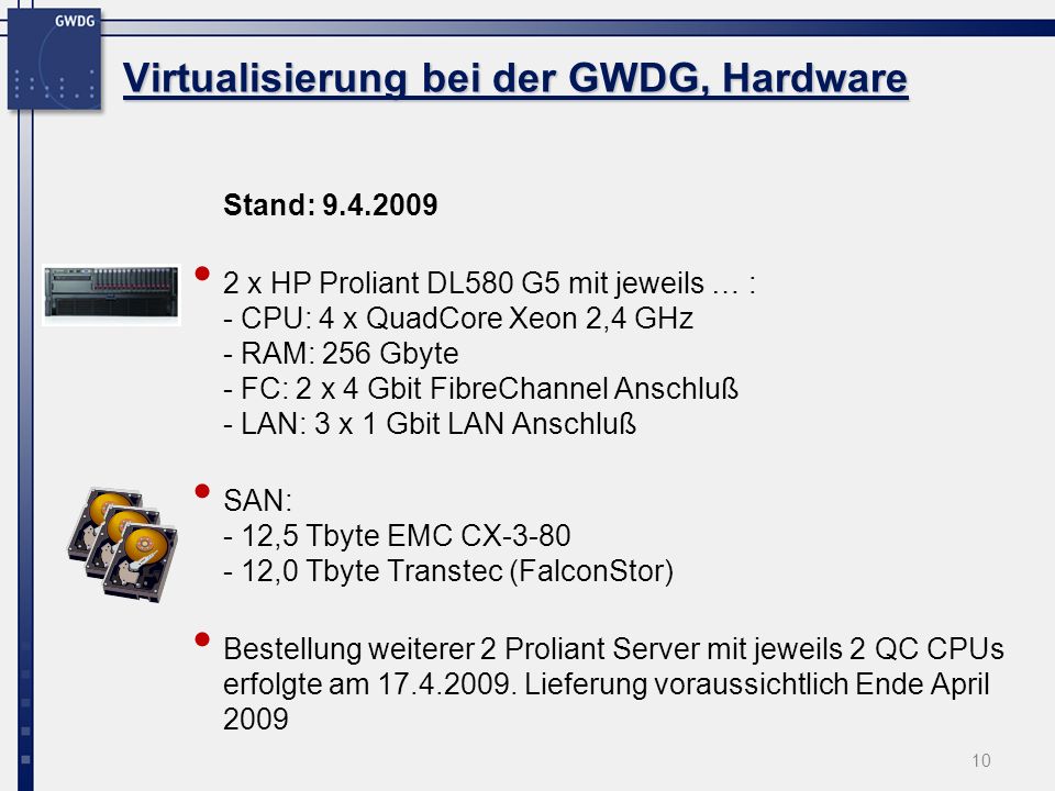 Virtualisierung bei der GWDG, Hardware Stand: x HP Proliant DL580 G5 mit jeweils … : - CPU: 4 x QuadCore Xeon 2,4 GHz - RAM: 256 Gbyte - FC: 2 x 4 Gbit FibreChannel Anschluß - LAN: 3 x 1 Gbit LAN Anschluß SAN: - 12,5 Tbyte EMC CX ,0 Tbyte Transtec (FalconStor) Bestellung weiterer 2 Proliant Server mit jeweils 2 QC CPUs erfolgte am