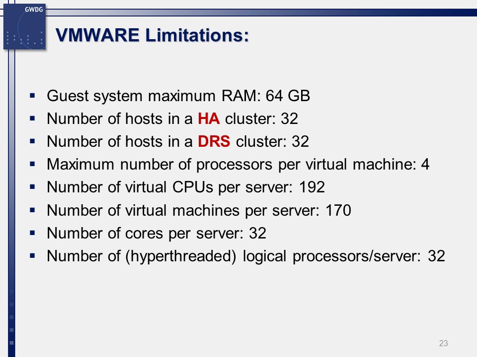 VMWARE Limitations: Guest system maximum RAM: 64 GB Number of hosts in a HA cluster: 32 Number of hosts in a DRS cluster: 32 Maximum number of processors per virtual machine: 4 Number of virtual CPUs per server: 192 Number of virtual machines per server: 170 Number of cores per server: 32 Number of (hyperthreaded) logical processors/server: 32 23