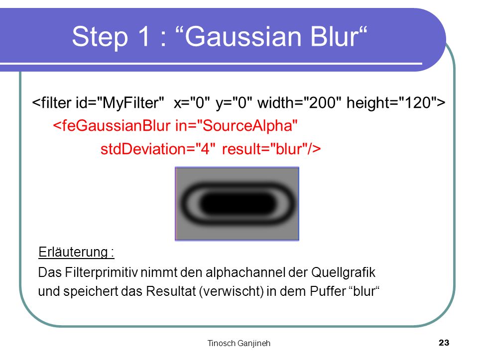 Tinosch Ganjineh23 <feGaussianBlur in= SourceAlpha stdDeviation= 4 result= blur /> Erläuterung : Das Filterprimitiv nimmt den alphachannel der Quellgrafik und speichert das Resultat (verwischt) in dem Puffer blur Step 1 : Gaussian Blur