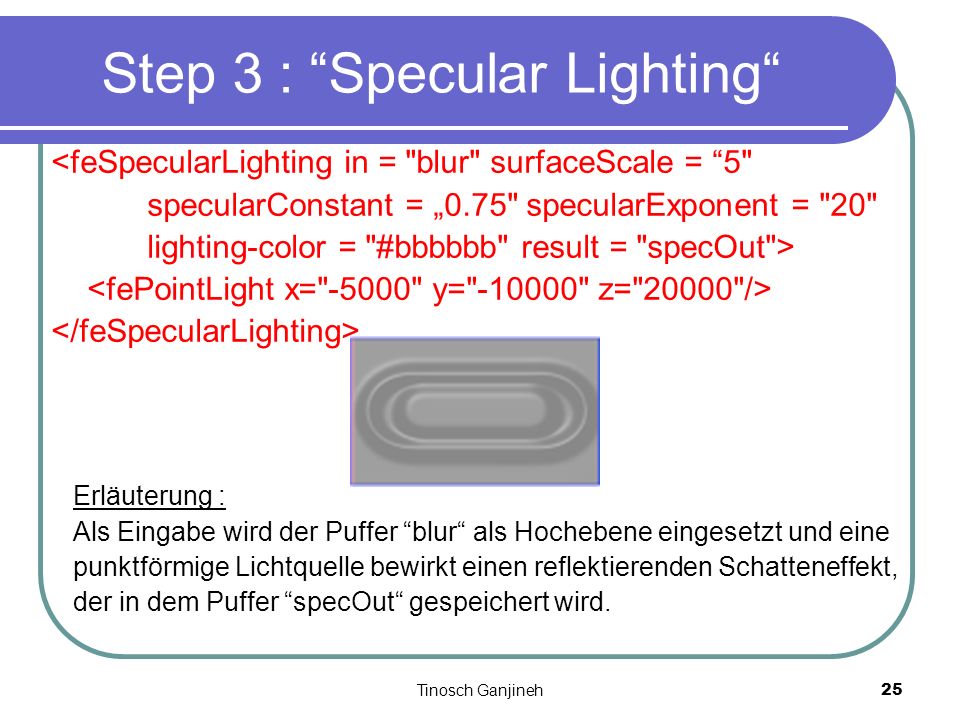 Tinosch Ganjineh25 Step 3 : Specular Lighting <feSpecularLighting in = blur surfaceScale = 5 specularConstant = 0.75 specularExponent = 20 lighting-color = #bbbbbb result = specOut > Erläuterung : Als Eingabe wird der Puffer blur als Hochebene eingesetzt und eine punktförmige Lichtquelle bewirkt einen reflektierenden Schatteneffekt, der in dem Puffer specOut gespeichert wird.