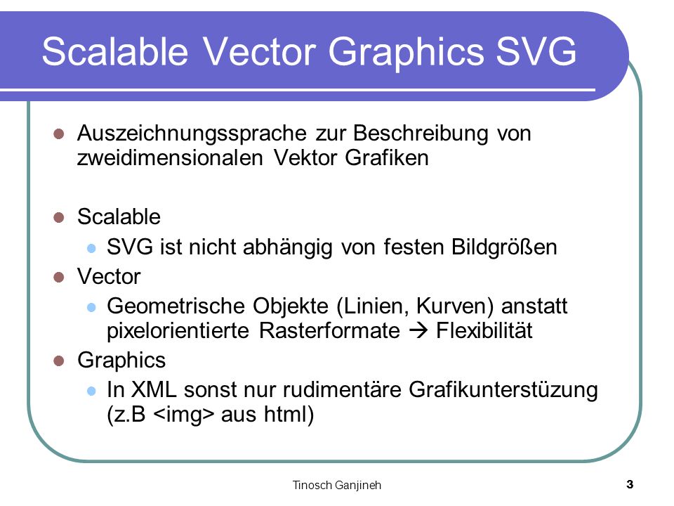 Tinosch Ganjineh3 Scalable Vector Graphics SVG Auszeichnungssprache zur Beschreibung von zweidimensionalen Vektor Grafiken Scalable SVG ist nicht abhängig von festen Bildgrößen Vector Geometrische Objekte (Linien, Kurven) anstatt pixelorientierte Rasterformate Flexibilität Graphics In XML sonst nur rudimentäre Grafikunterstüzung (z.B aus html)