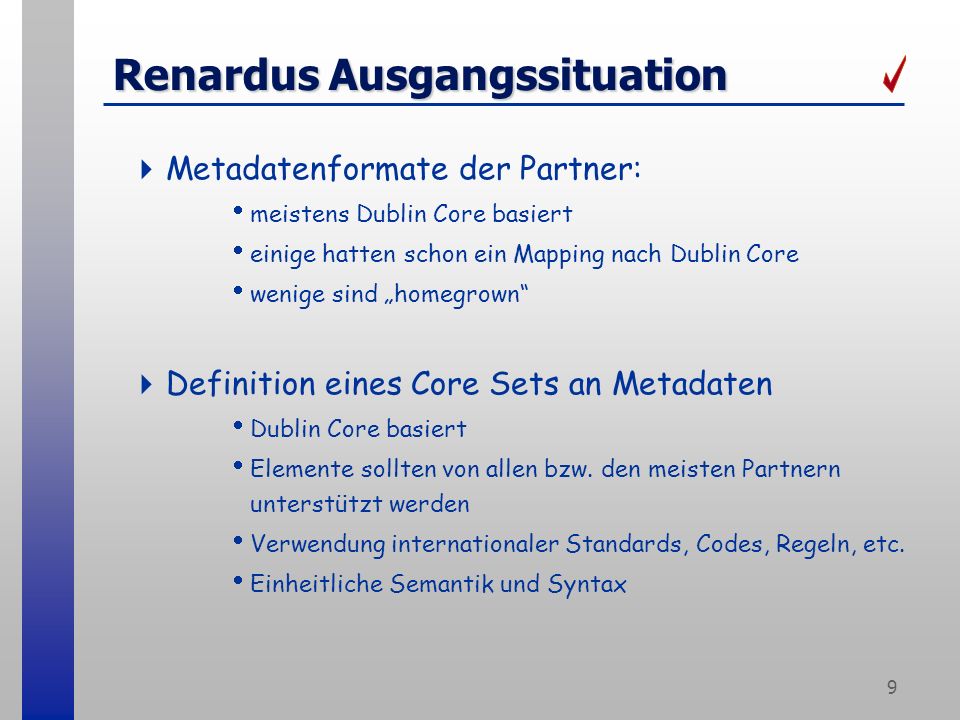 9 Renardus Ausgangssituation Metadatenformate der Partner: meistens Dublin Core basiert einige hatten schon ein Mapping nach Dublin Core wenige sind homegrown Definition eines Core Sets an Metadaten Dublin Core basiert Elemente sollten von allen bzw.