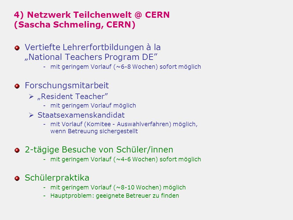 4) Netzwerk CERN (Sascha Schmeling, CERN) Vertiefte Lehrerfortbildungen à laNational Teachers Program DE -mit geringem Vorlauf (~6-8 Wochen) sofort möglich Forschungsmitarbeit Resident Teacher -mit geringem Vorlauf möglich Staatsexamenskandidat -mit Vorlauf (Komitee - Auswahlverfahren) möglich, wenn Betreuung sichergestellt 2-tägige Besuche von Schüler/innen -mit geringem Vorlauf (~4-6 Wochen) sofort möglich Schülerpraktika -mit geringem Vorlauf (~8-10 Wochen) möglich -Hauptproblem: geeignete Betreuer zu finden