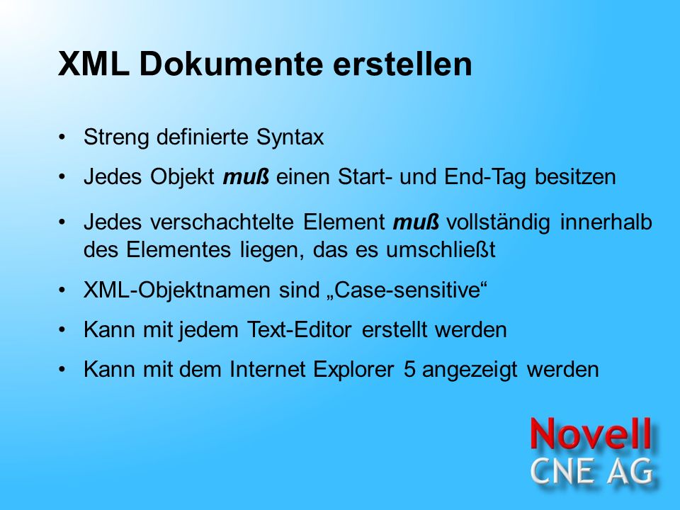 XML Dokumente erstellen Streng definierte Syntax Jedes Objekt muß einen Start- und End-Tag besitzen Jedes verschachtelte Element muß vollständig innerhalb des Elementes liegen, das es umschließt Kann mit jedem Text-Editor erstellt werden Kann mit dem Internet Explorer 5 angezeigt werden XML-Objektnamen sind Case-sensitive