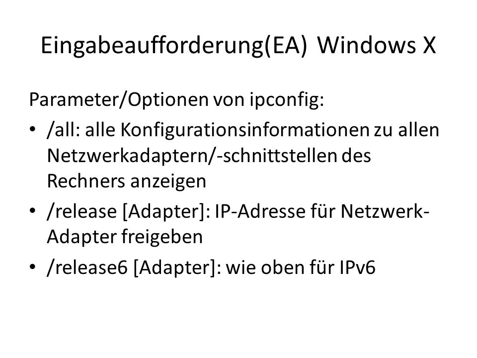 Eingabeaufforderung(EA) Windows X Parameter/Optionen von ipconfig: /all: alle Konfigurationsinformationen zu allen Netzwerkadaptern/-schnittstellen des Rechners anzeigen /release [Adapter]: IP-Adresse für Netzwerk- Adapter freigeben /release6 [Adapter]: wie oben für IPv6