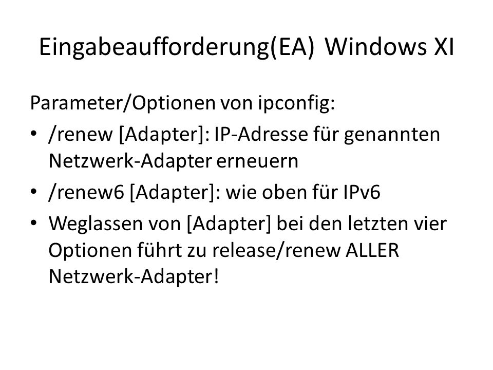 Eingabeaufforderung(EA) Windows XI Parameter/Optionen von ipconfig: /renew [Adapter]: IP-Adresse für genannten Netzwerk-Adapter erneuern /renew6 [Adapter]: wie oben für IPv6 Weglassen von [Adapter] bei den letzten vier Optionen führt zu release/renew ALLER Netzwerk-Adapter!