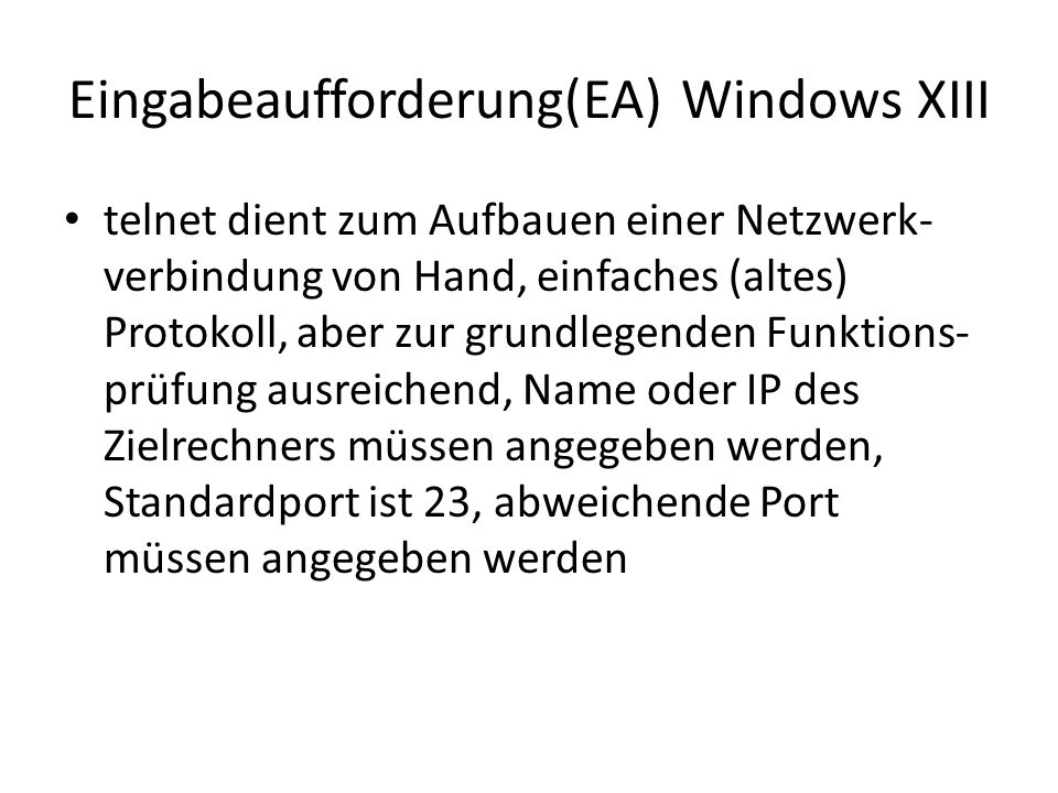Eingabeaufforderung(EA) Windows XIII telnet dient zum Aufbauen einer Netzwerk- verbindung von Hand, einfaches (altes) Protokoll, aber zur grundlegenden Funktions- prüfung ausreichend, Name oder IP des Zielrechners müssen angegeben werden, Standardport ist 23, abweichende Port müssen angegeben werden