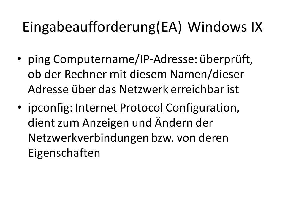 Eingabeaufforderung(EA) Windows IX ping Computername/IP-Adresse: überprüft, ob der Rechner mit diesem Namen/dieser Adresse über das Netzwerk erreichbar ist ipconfig: Internet Protocol Configuration, dient zum Anzeigen und Ändern der Netzwerkverbindungen bzw.