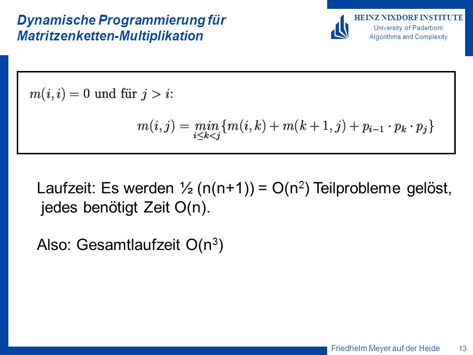 Friedhelm Meyer auf der Heide 13 HEINZ NIXDORF INSTITUTE University of Paderborn Algorithms and Complexity Dynamische Programmierung für Matritzenketten-Multiplikation Laufzeit: Es werden ½ (n(n+1)) = O(n 2 ) Teilprobleme gelöst, jedes benötigt Zeit O(n).