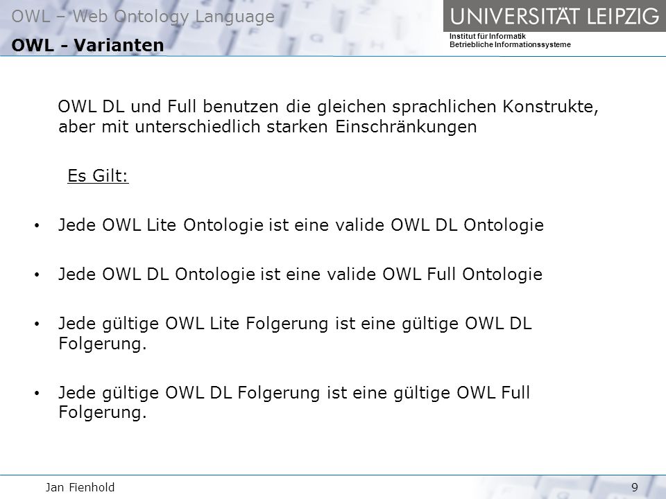 Jan Fienhold9 OWL – Web Ontology Language Institut für Informatik Betriebliche Informationssysteme OWL - Varianten OWL DL und Full benutzen die gleichen sprachlichen Konstrukte, aber mit unterschiedlich starken Einschränkungen Es Gilt: Jede OWL Lite Ontologie ist eine valide OWL DL Ontologie Jede OWL DL Ontologie ist eine valide OWL Full Ontologie Jede gültige OWL Lite Folgerung ist eine gültige OWL DL Folgerung.