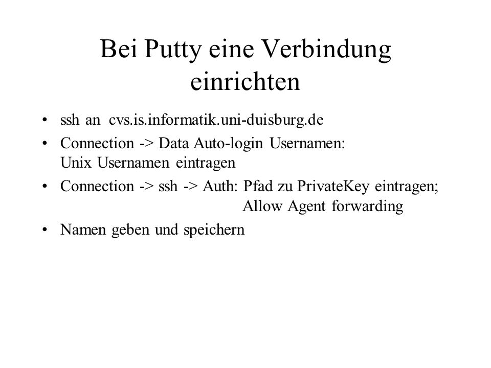 Bei Putty eine Verbindung einrichten ssh an cvs.is.informatik.uni-duisburg.de Connection -> Data Auto-login Usernamen: Unix Usernamen eintragen Connection -> ssh -> Auth: Pfad zu PrivateKey eintragen; Allow Agent forwarding Namen geben und speichern
