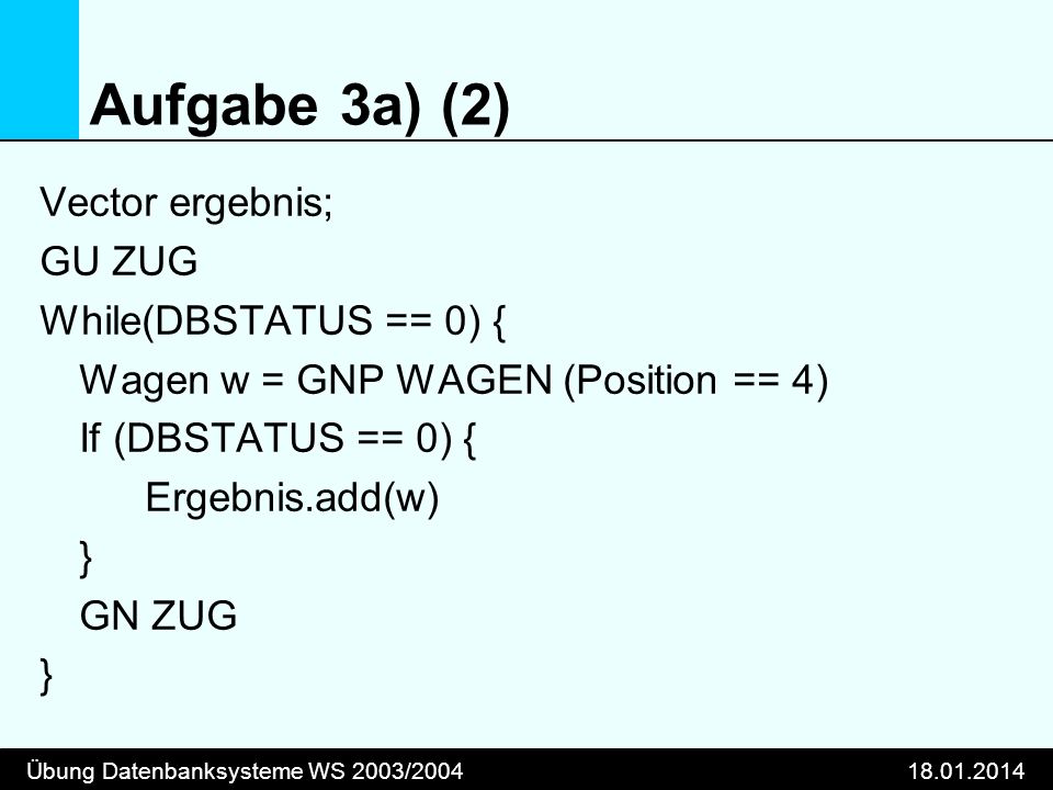 Übung Datenbanksysteme WS 2003/ Aufgabe 3a) (2) Vector ergebnis; GU ZUG While(DBSTATUS == 0) { Wagen w = GNP WAGEN (Position == 4) If (DBSTATUS == 0) { Ergebnis.add(w) } GN ZUG }