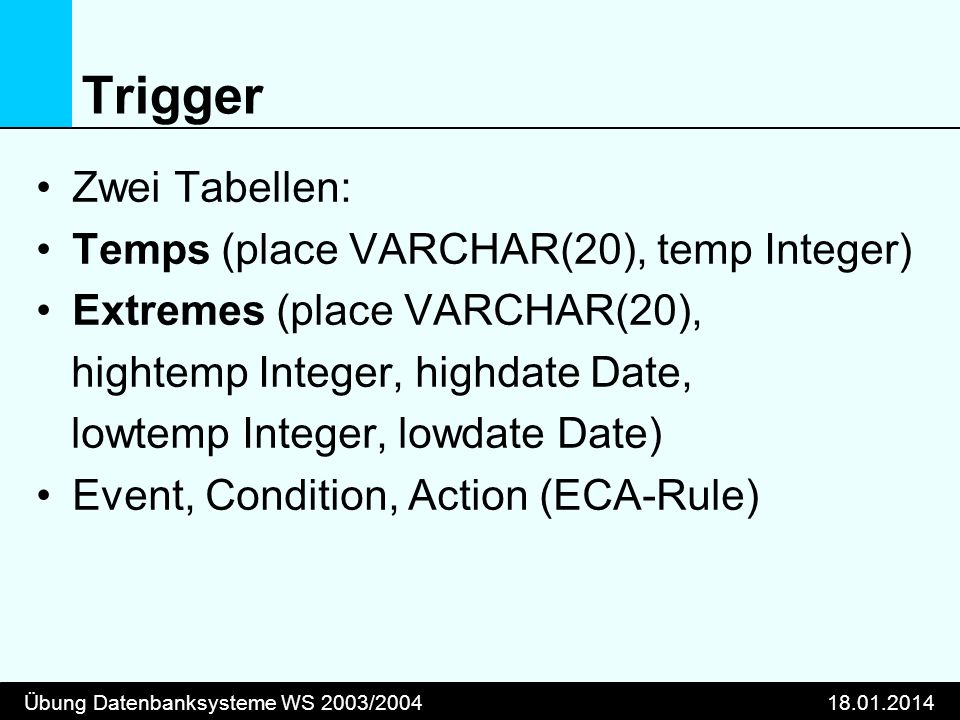 Übung Datenbanksysteme WS 2003/ Trigger Zwei Tabellen: Temps (place VARCHAR(20), temp Integer) Extremes (place VARCHAR(20), hightemp Integer, highdate Date, lowtemp Integer, lowdate Date) Event, Condition, Action (ECA-Rule)