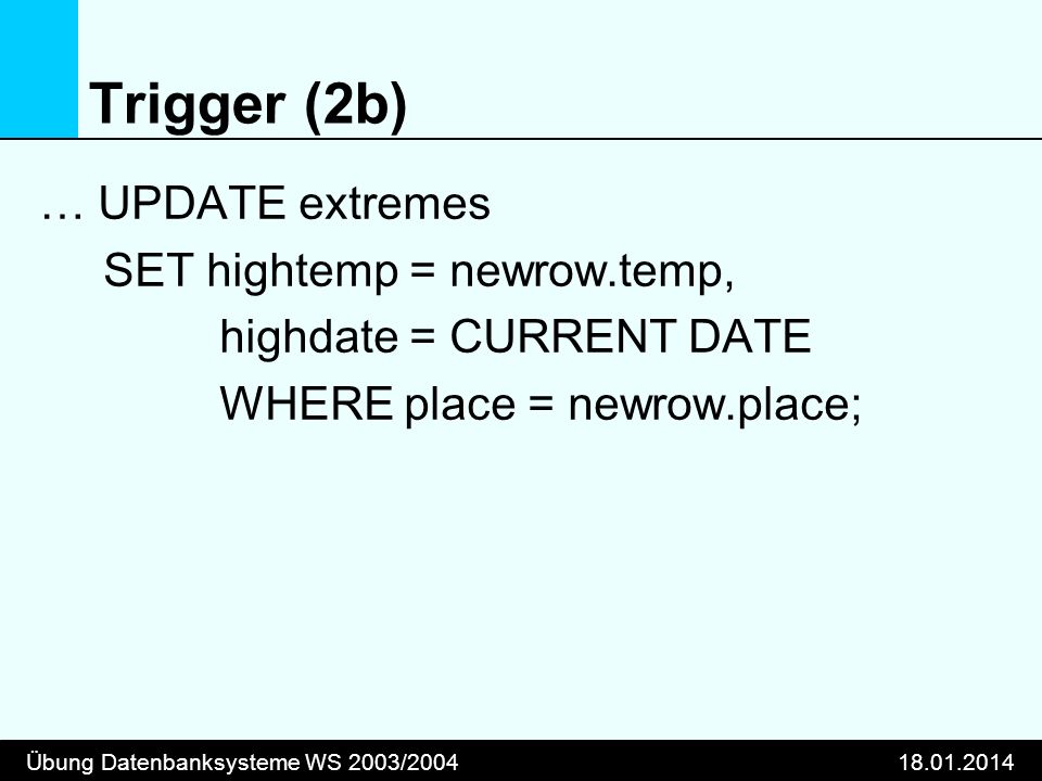 Übung Datenbanksysteme WS 2003/ Trigger (2b) … UPDATE extremes SET hightemp = newrow.temp, highdate = CURRENT DATE WHERE place = newrow.place;