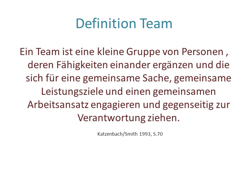 Definition Team Ein Team ist eine kleine Gruppe von Personen, deren Fähigkeiten einander ergänzen und die sich für eine gemeinsame Sache, gemeinsame Leistungsziele und einen gemeinsamen Arbeitsansatz engagieren und gegenseitig zur Verantwortung ziehen.
