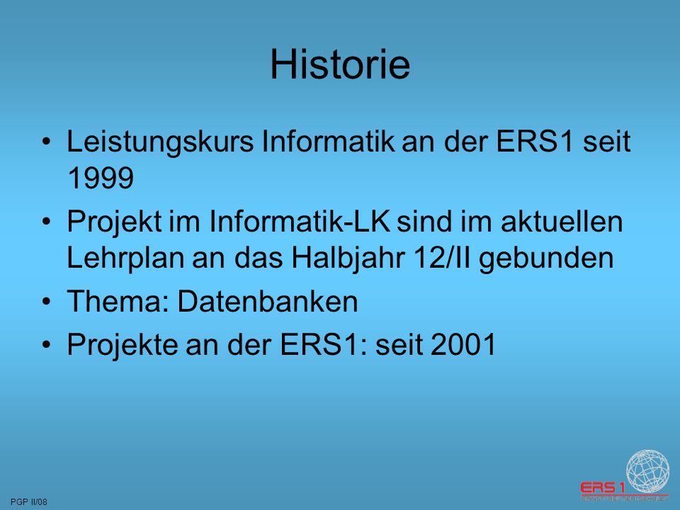PGP II/08 Historie Leistungskurs Informatik an der ERS1 seit 1999 Projekt im Informatik-LK sind im aktuellen Lehrplan an das Halbjahr 12/II gebunden Thema: Datenbanken Projekte an der ERS1: seit 2001