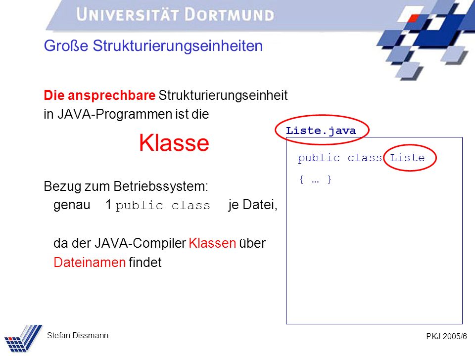 PKJ 2005/6 Stefan Dissmann Große Strukturierungseinheiten Die ansprechbare Strukturierungseinheit in JAVA-Programmen ist die Klasse Bezug zum Betriebssystem: genau 1 public class je Datei, da der JAVA-Compiler Klassen über Dateinamen findet Liste.java public class Liste { … }