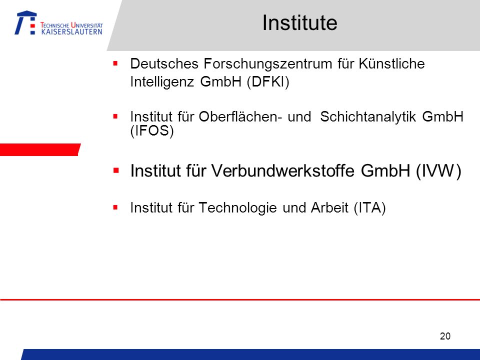 20 Institute Deutsches Forschungszentrum für Künstliche Intelligenz GmbH (DFKI) Institut für Oberflächen- und Schichtanalytik GmbH (IFOS) Institut für Verbundwerkstoffe GmbH (IVW) Institut für Technologie und Arbeit (ITA)