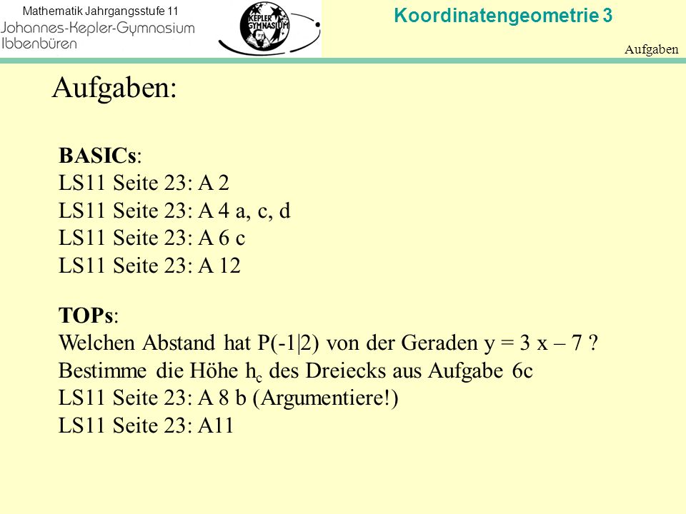 Koordinatengeometrie 3 Mathematik Jahrgangsstufe 11 Aufgaben BASICs: LS11 Seite 23: A 2 LS11 Seite 23: A 4 a, c, d LS11 Seite 23: A 6 c LS11 Seite 23: A 12 TOPs: Welchen Abstand hat P(-1|2) von der Geraden y = 3 x – 7 .