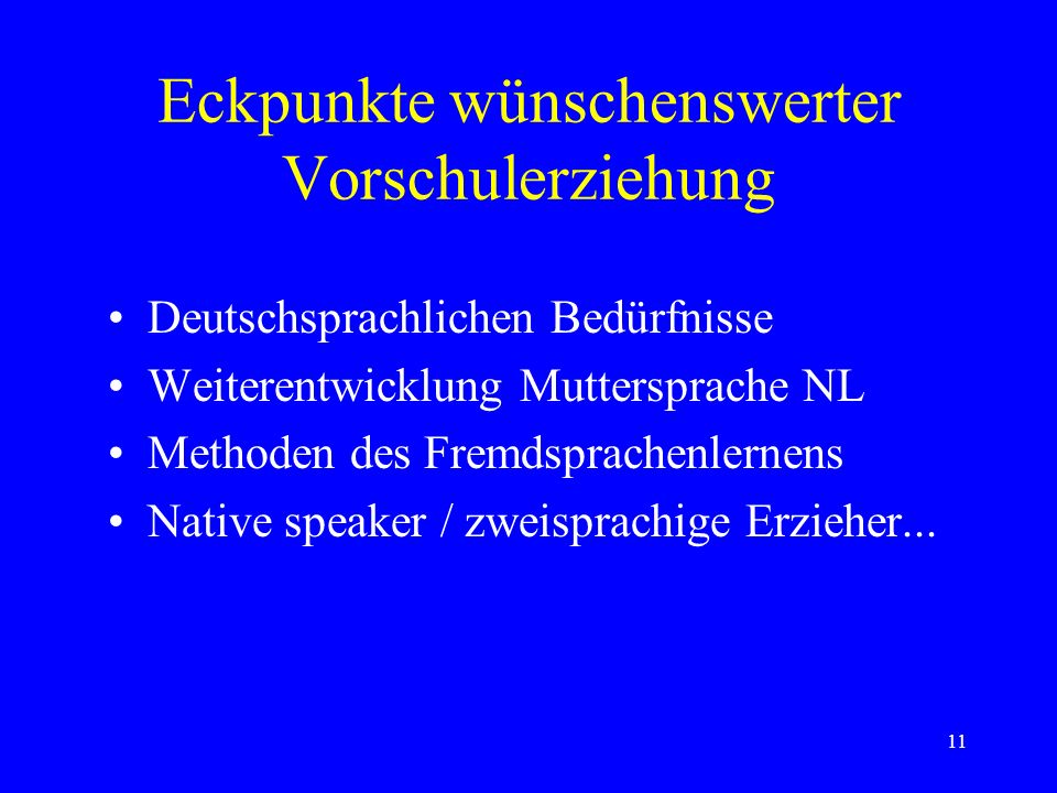 11 Eckpunkte wünschenswerter Vorschulerziehung Deutschsprachlichen Bedürfnisse Weiterentwicklung Muttersprache NL Methoden des Fremdsprachenlernens Native speaker / zweisprachige Erzieher...