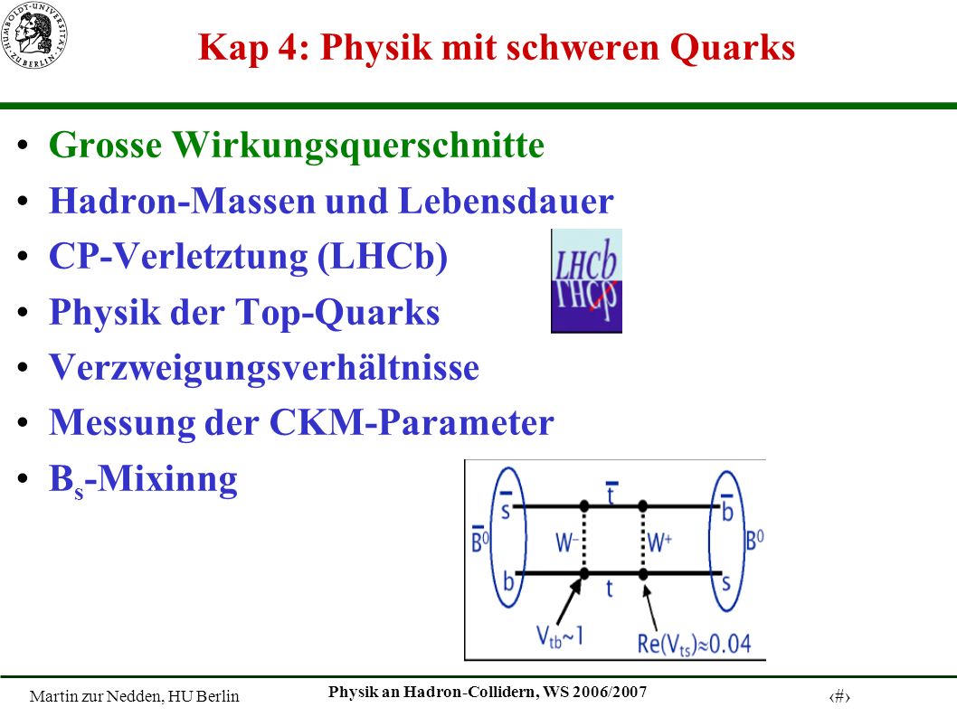 Martin zur Nedden, HU Berlin 1 Physik an Hadron-Collidern, WS 2006/2007 Kap 4: Physik mit schweren Quarks Grosse Wirkungsquerschnitte Hadron-Massen und Lebensdauer CP-Verletztung (LHCb) Physik der Top-Quarks Verzweigungsverhältnisse Messung der CKM-Parameter B s -Mixinng